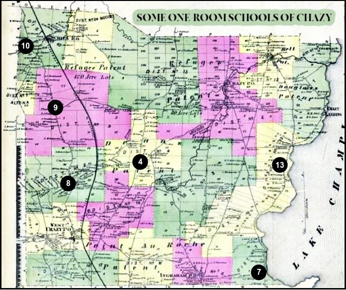 CHAZY HISTORIAN’S OFFICE – Ellen Riley, the Chazy Historian, has these photographs of one-room schools hanging in her office. The office if filled with a treasure trove of information and photographs from bygone days. If you’d like to visit the office, you can contact her at 518-846-7544 x 6 or chazyhistorian@westelcom.com. Her hours are Tuesdays and Wednesdays from 9 to 12.
Chazy has an over 200 year history of education in the Town. The following article gives some of its early history.

From the History of Clinton and Franklin Counties – Hurd – p. 288
SCHOOLS AND SCHOOL-TEACHERS.
Chazy from its earliest history was always noted for its excellent schools. The teachers were generally either graduates or students of some of the Eastern colleges. Among the number were Alexander H. Prescott, who taught school somewhere about the year 1812, previous to his taking up his residence in Plattsburgh as a teacher in the old academy; Amasa C. Moore, late of Pittsburgh; Jed. Sawyer, eldest brother of Miss Minerva Sawyer, of Plattsburgh; Charles C. Severance, of Burlington College; Hon. Bela Edgerton, brother of Mrs. Capt. Septa Fillmore; and others.
On April 17,1813, the town was divided into six school districts, by Elisha Morgan, Nathan Carver, and John Horton, commissioners. A seventh district was added a few days later.
The commissioners' certificate of apportionment, recorded April 4, 1879, shows that there are 17 districts in the town, and the number of children in attendance between five and thirteen years of age is 1,104, with an average daily attendance of 400.567.

1834 – Alexander H. Prescott – was an Inspector of Common Schools for Clinton County while a teacher at Plattsburgh Academy.
1825 - Amasa C. Moore – gave up teaching and became a lawyer to set up his practice in Plattsburgh
1848 - Jed. Sawyer – Gave up teaching and moved to Illinois to work in the lumber business
1840 - Minerva Sawyer – Became the principal of the Young Ladies School in Plattsburgh
1850 - Charles C. Severance – Became an attorney and moved to western New York
1850 - Bela Edgerton – Became an attorney and moved to Fort Wayne, IN